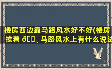 楼房西边靠马路风水好不好(楼房挨着 🌸 马路风水上有什么说法吗)